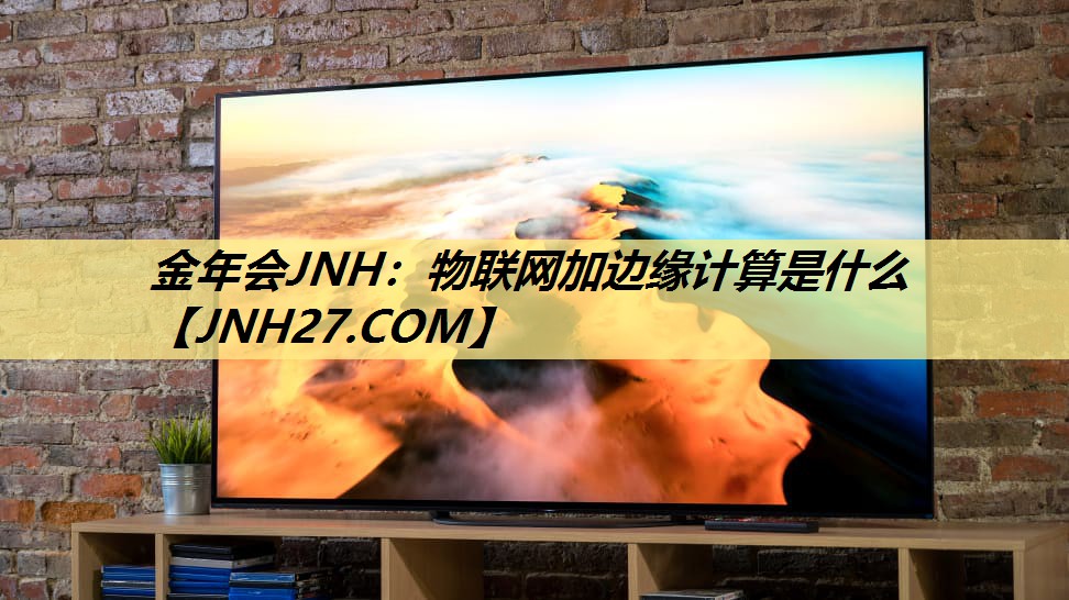 金年会JNH:物联网加边缘计算是什么 金年会JNH:物联网加边缘计算是什么