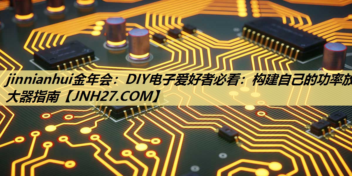 jinnianhui金年会:DIY电子爱好者必看:构建自己的功率放大器指南 jinnianhui金年会:DIY电子爱好者必看:构建自己的功率放大器指南