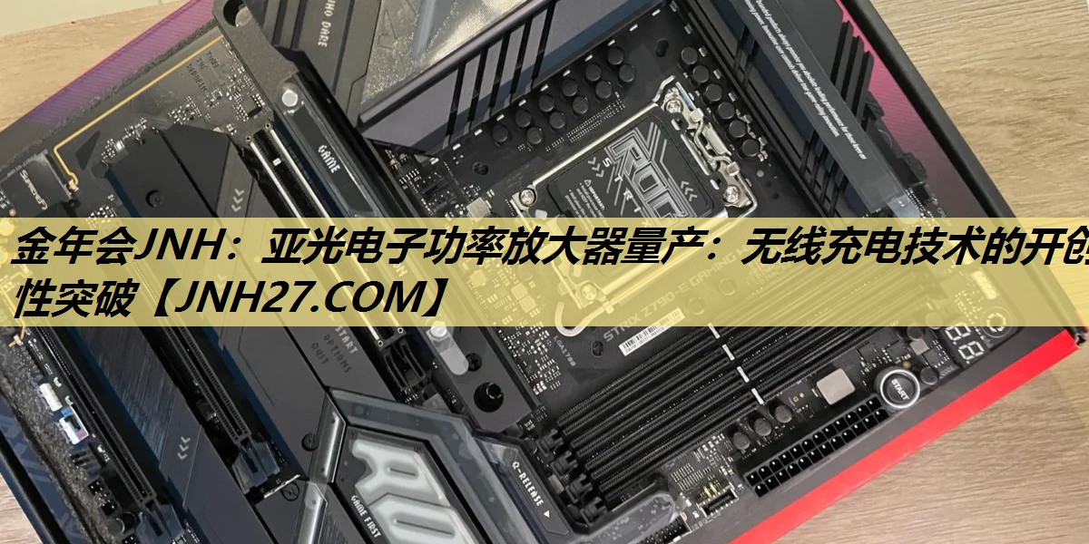 金年会JNH:亚光电子功率放大器量产:无线充电技术的开创性突破 金年会JNH:亚光电子功率放大器量产:无线充电技术的开创性突破