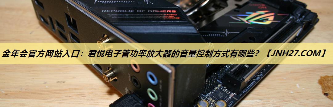 金年会官方网站入口:君悦电子管功率放大器的音量控制方式有哪些? 金年会官方网站入口:君悦电子管功率放大器的音量控制方式有哪些?