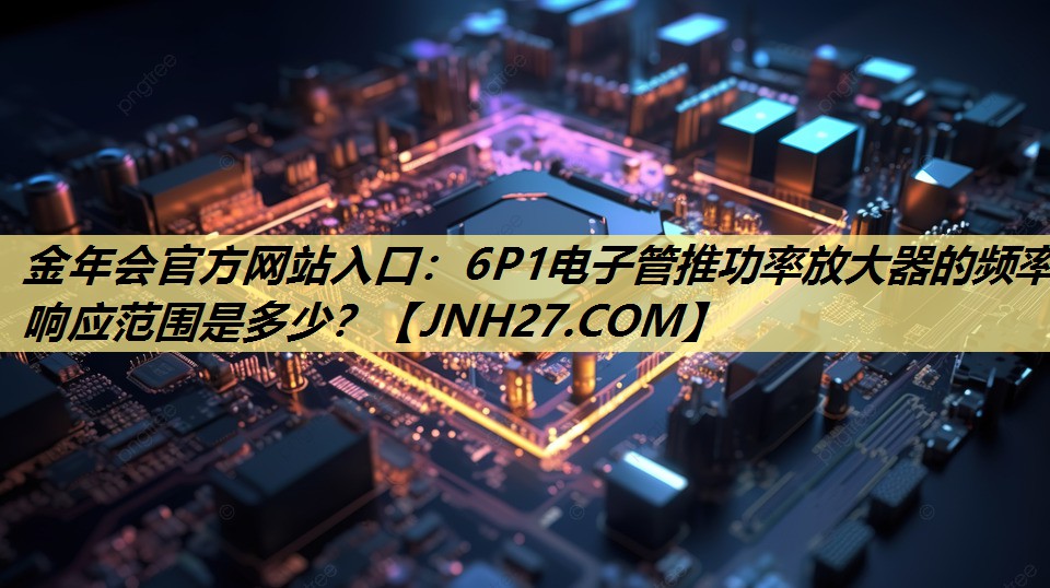 金年会官方网站入口:6P1电子管推功率放大器的频率响应范围是多少? 金年会官方网站入口:6P1电子管推功率放大器的频率响应范围是多少?