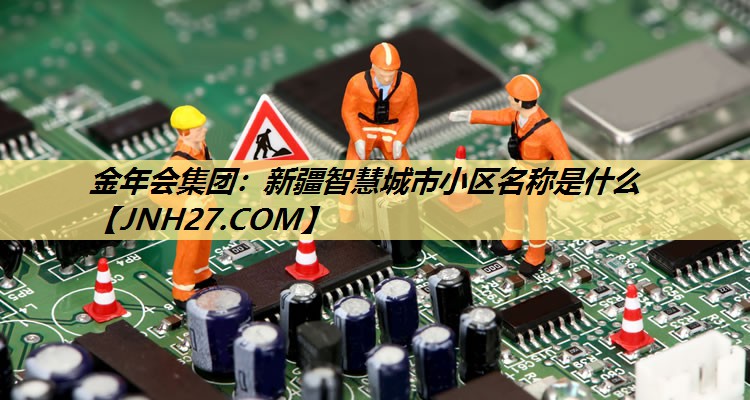 <strong>金年会集团:新疆智慧城市小区名称是什么</strong> <strong>金年会集团:新疆智慧城市小区名称是什么</strong>