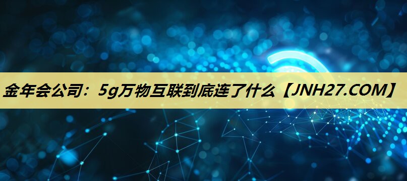 5g万物互联到底连了什么 5g万物互联到底连了什么